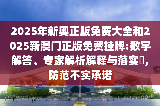 2025年新奥正版免费大全和2025新澳门正版免费挂牌:数字解答、专家解析解释与落实​,防范不实承诺